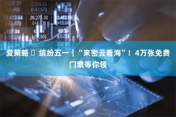 爱策略 ‌缤纷五一｜“来密云看海”！4万张免费门票等你领