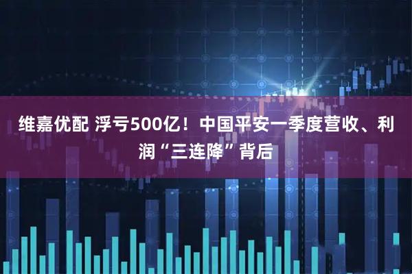 维嘉优配 浮亏500亿！中国平安一季度营收、利润“三连降”背后